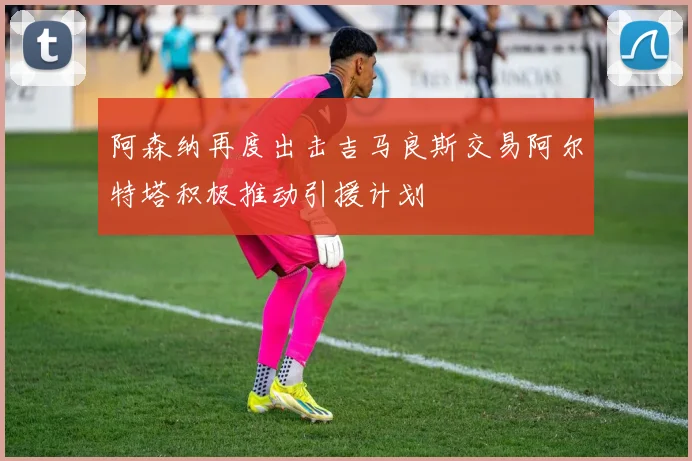 阿森纳再度出击吉马良斯交易阿尔特塔积极推动引援计划