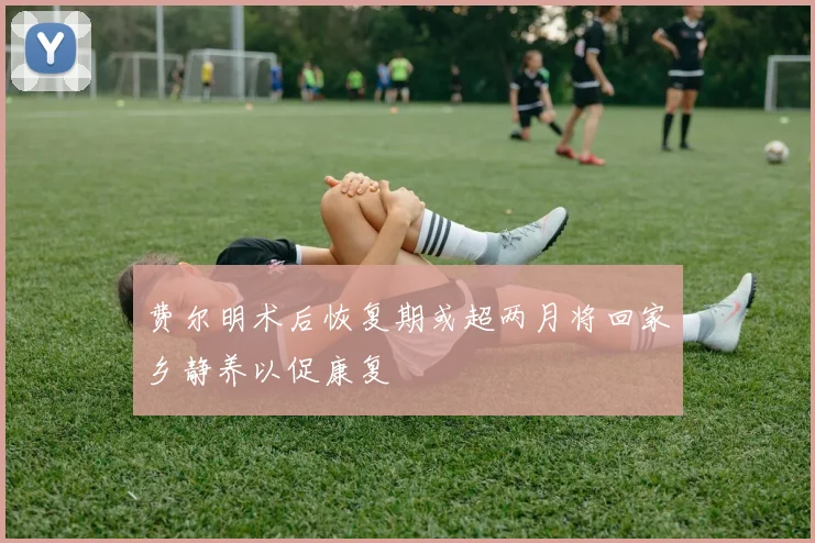 费尔明术后恢复期或超两月将回家乡静养以促康复