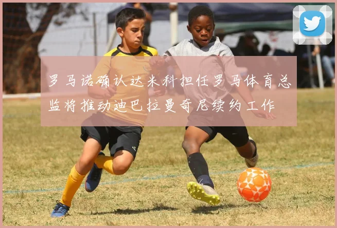 罗马诺确认达米科担任罗马体育总监将推动迪巴拉曼奇尼续约工作