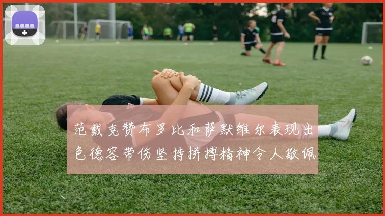 范戴克赞布罗比和萨默维尔表现出色德容带伤坚持拼搏精神令人敬佩
