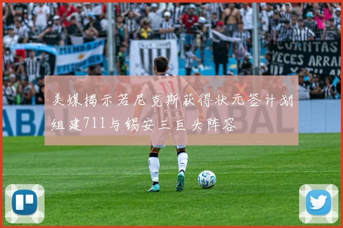 美媒揭示若尼克斯获得状元签计划组建711与锡安三巨头阵容