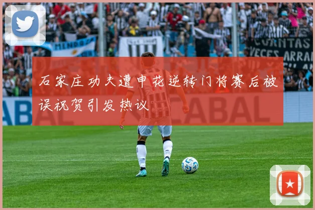 石家庄功夫遭申花逆转门将赛后被误祝贺引发热议