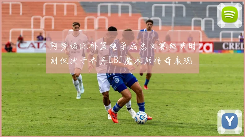 阿努诺比补篮绝杀成总决赛经典时刻仅次于乔丹LBJ魔术师传奇表现