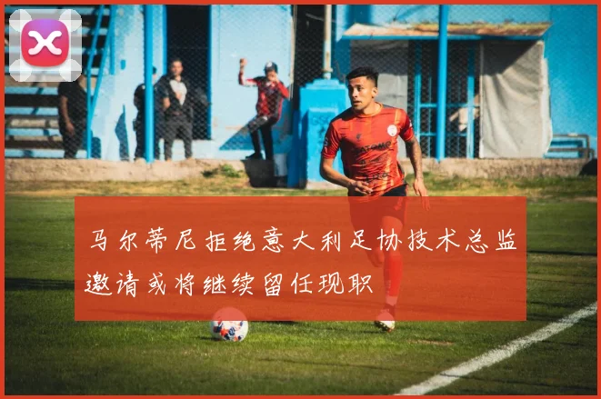 马尔蒂尼拒绝意大利足协技术总监邀请或将继续留任现职