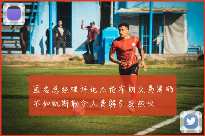 匿名总经理评论杰伦布朗交易筹码不如凯斯勒令人费解引发热议