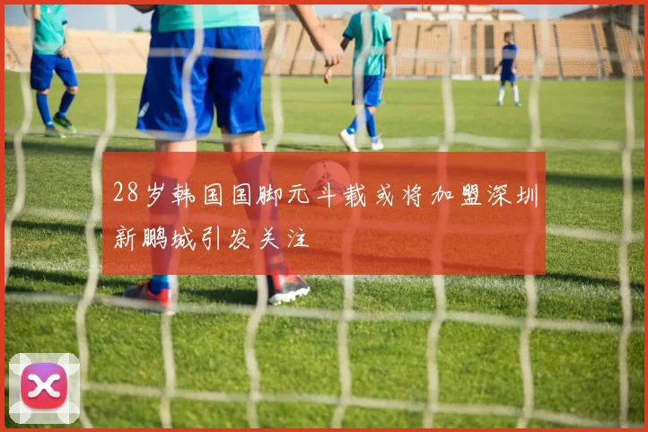 28岁韩国国脚元斗载或将加盟深圳新鹏城引发关注