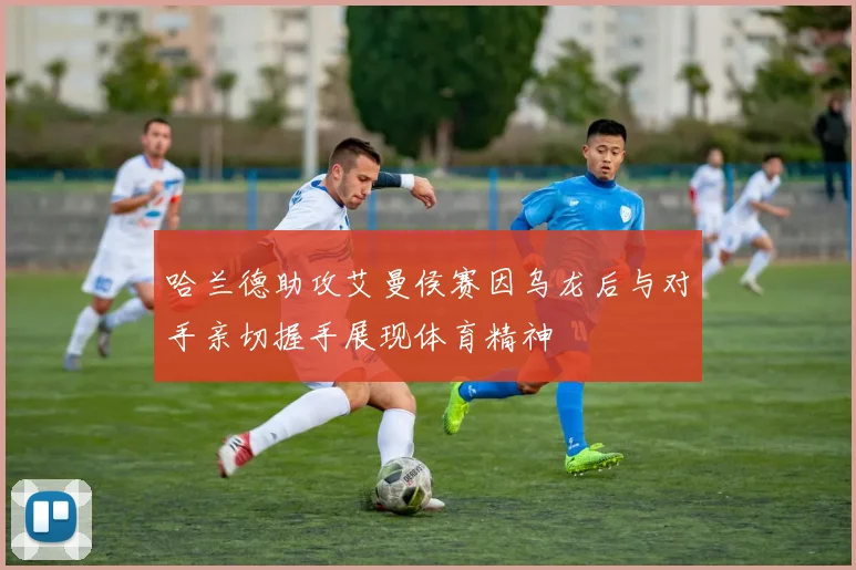 哈兰德助攻艾曼侯赛因乌龙后与对手亲切握手展现体育精神