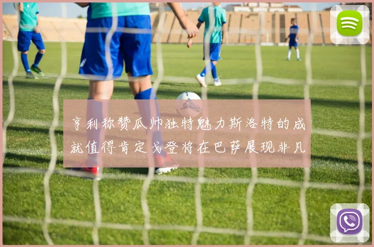 亨利称赞瓜帅独特魅力斯洛特的成就值得肯定戈登将在巴萨展现非凡才华