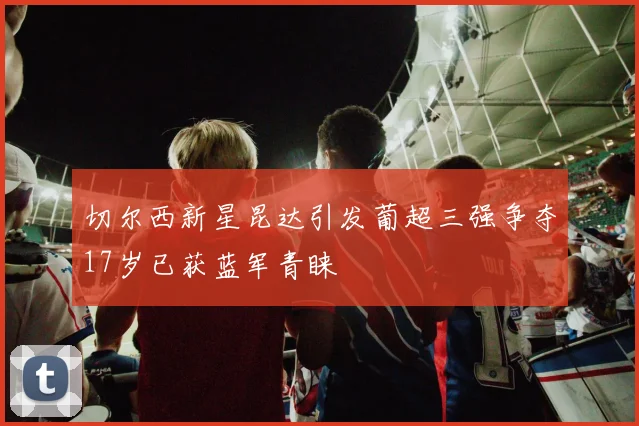 切尔西新星昆达引发葡超三强争夺17岁已获蓝军青睐