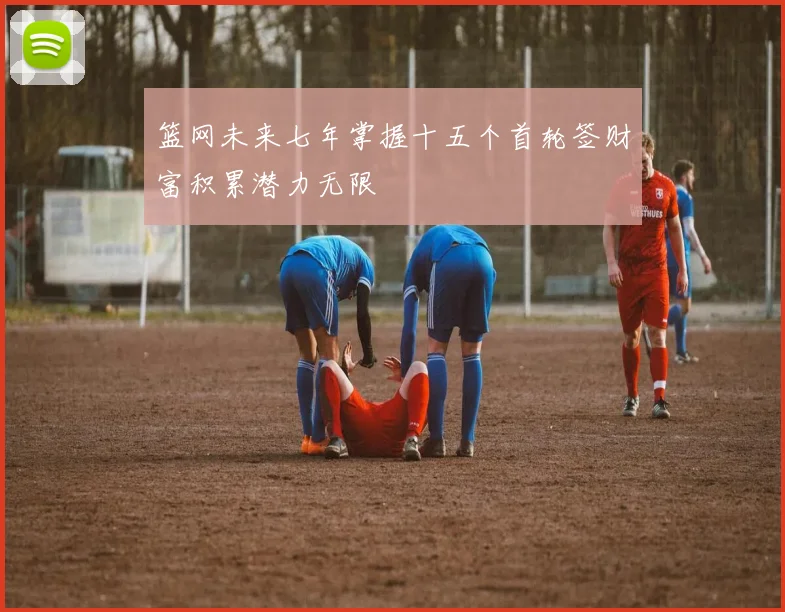 篮网未来七年掌握十五个首轮签财富积累潜力无限