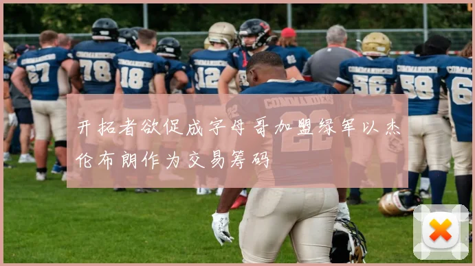 开拓者欲促成字母哥加盟绿军以杰伦布朗作为交易筹码