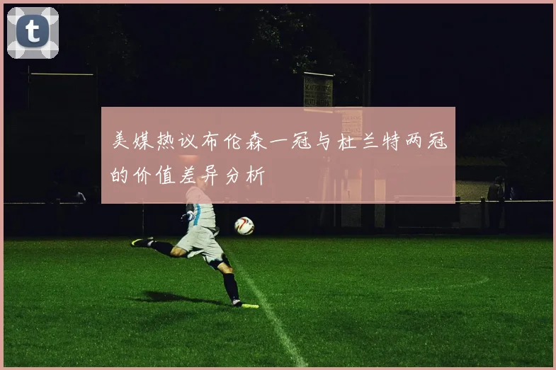 美媒热议布伦森一冠与杜兰特两冠的价值差异分析