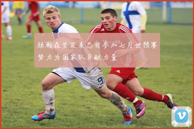杨瀚森坚定表态将参加七月世预赛努力为国家队贡献力量