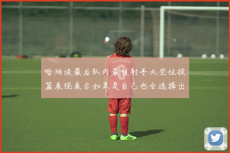 哈珀谈最后队内最佳射手大空位投篮表现表示如果是自己也会选择出手