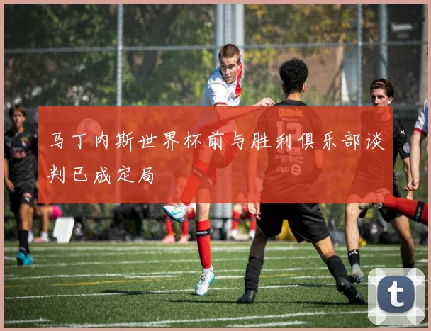 马丁内斯世界杯前与胜利俱乐部谈判已成定局
