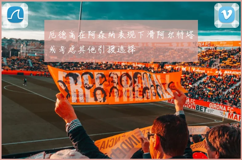 厄德高在阿森纳表现下滑阿尔特塔或考虑其他引援选择