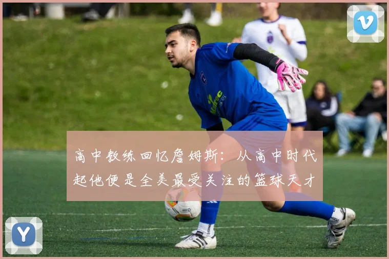 高中教练回忆詹姆斯：从高中时代起他便是全美最受关注的篮球天才