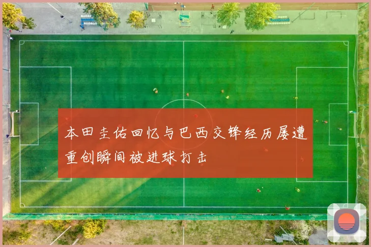 本田圭佑回忆与巴西交锋经历屡遭重创瞬间被进球打击
