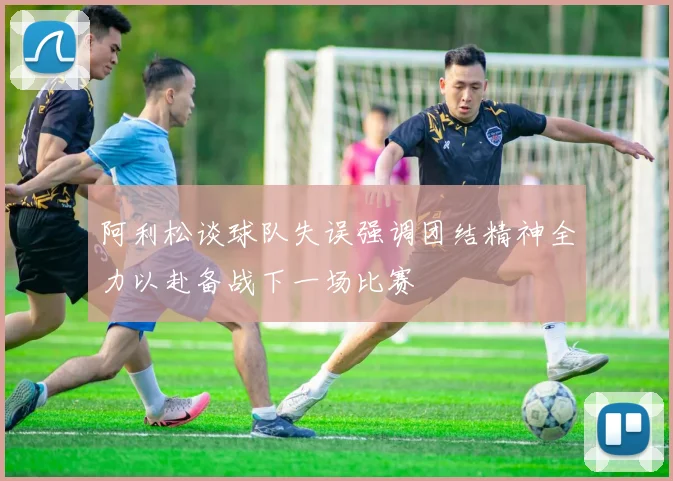 阿利松谈球队失误强调团结精神全力以赴备战下一场比赛
