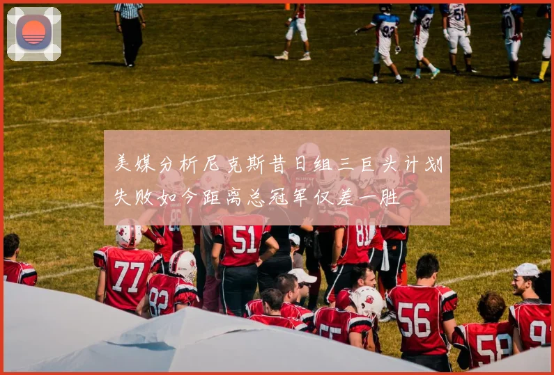 美媒分析尼克斯昔日组三巨头计划失败如今距离总冠军仅差一胜