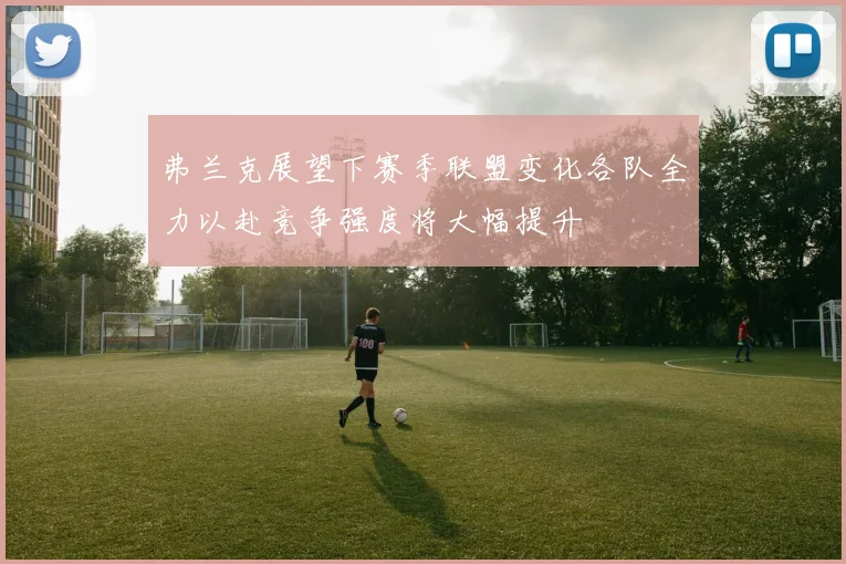 弗兰克展望下赛季联盟变化各队全力以赴竞争强度将大幅提升