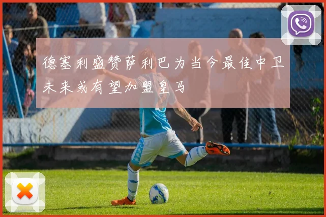德塞利盛赞萨利巴为当今最佳中卫未来或有望加盟皇马