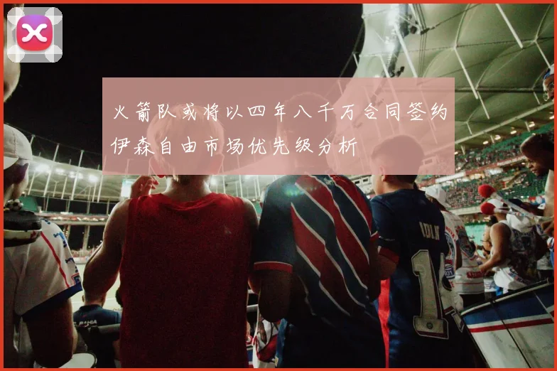 火箭队或将以四年八千万合同签约伊森自由市场优先级分析