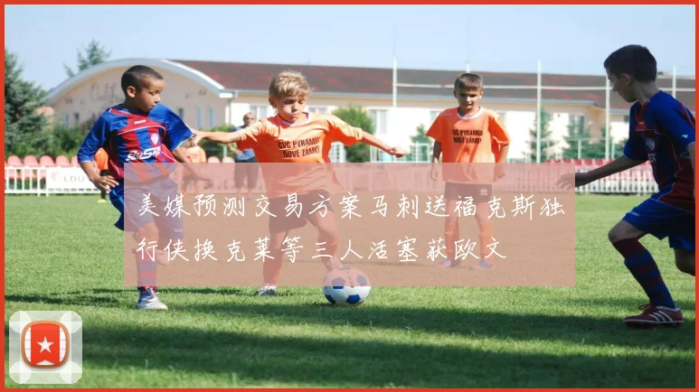美媒预测交易方案马刺送福克斯独行侠换克莱等三人活塞获欧文