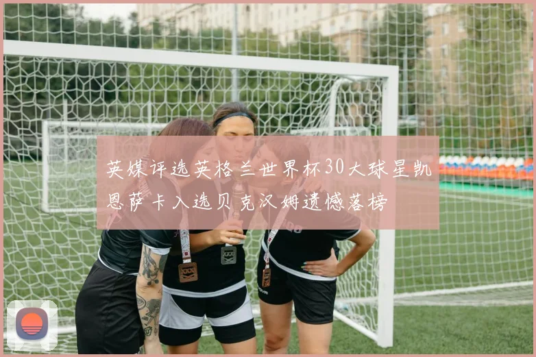 英媒评选英格兰世界杯30大球星凯恩萨卡入选贝克汉姆遗憾落榜