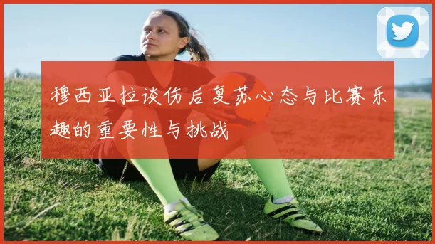 穆西亚拉谈伤后复苏心态与比赛乐趣的重要性与挑战